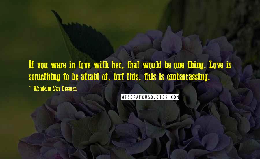 Wendelin Van Draanen Quotes: If you were in love with her, that would be one thing. Love is something to be afraid of, but this, this is embarrassing.