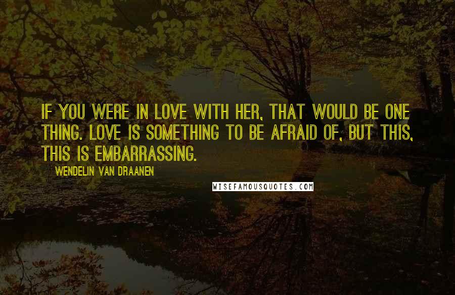 Wendelin Van Draanen Quotes: If you were in love with her, that would be one thing. Love is something to be afraid of, but this, this is embarrassing.
