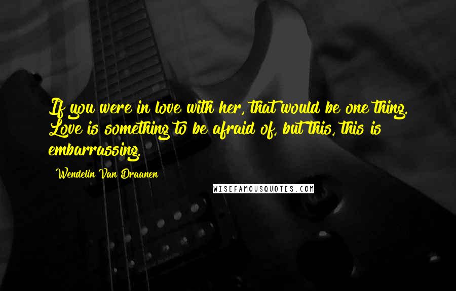 Wendelin Van Draanen Quotes: If you were in love with her, that would be one thing. Love is something to be afraid of, but this, this is embarrassing.