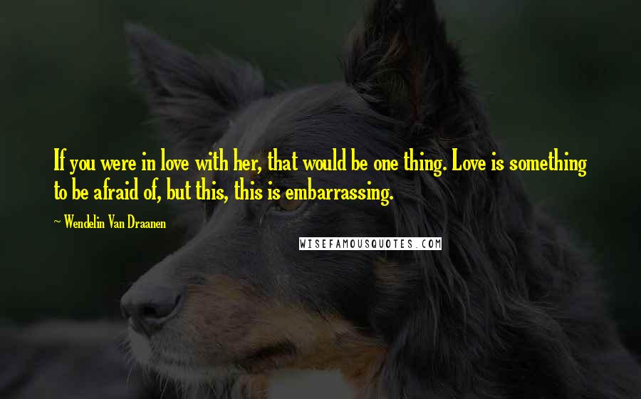 Wendelin Van Draanen Quotes: If you were in love with her, that would be one thing. Love is something to be afraid of, but this, this is embarrassing.