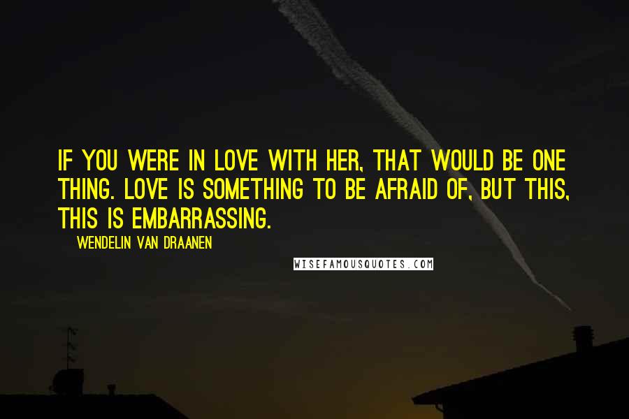 Wendelin Van Draanen Quotes: If you were in love with her, that would be one thing. Love is something to be afraid of, but this, this is embarrassing.