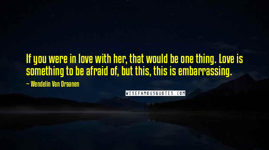 Wendelin Van Draanen Quotes: If you were in love with her, that would be one thing. Love is something to be afraid of, but this, this is embarrassing.