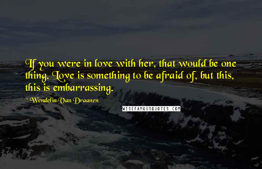 Wendelin Van Draanen Quotes: If you were in love with her, that would be one thing. Love is something to be afraid of, but this, this is embarrassing.