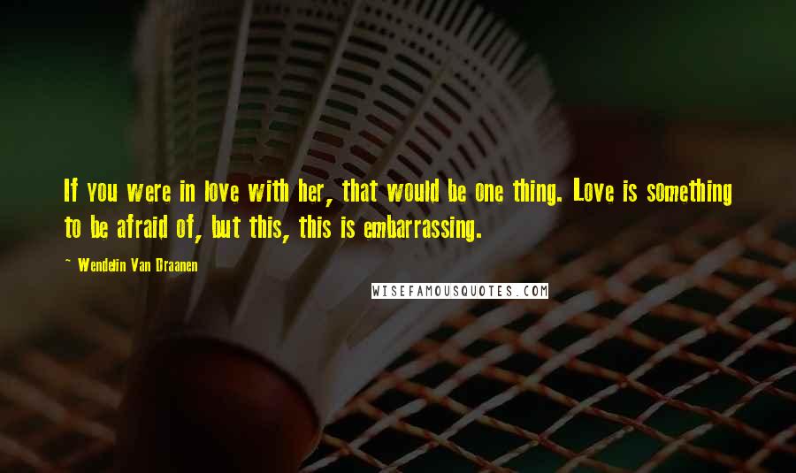 Wendelin Van Draanen Quotes: If you were in love with her, that would be one thing. Love is something to be afraid of, but this, this is embarrassing.