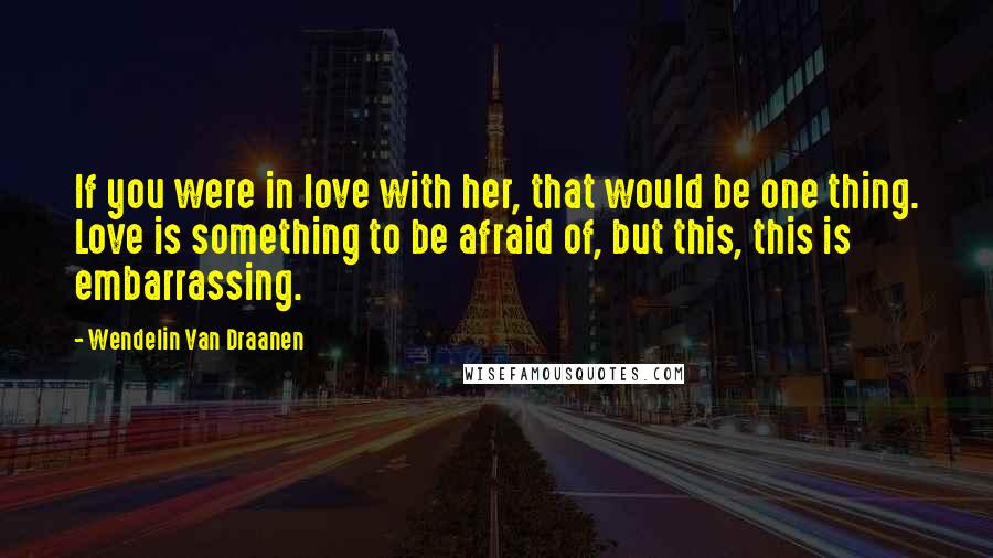 Wendelin Van Draanen Quotes: If you were in love with her, that would be one thing. Love is something to be afraid of, but this, this is embarrassing.