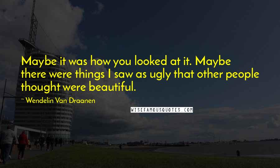 Wendelin Van Draanen Quotes: Maybe it was how you looked at it. Maybe there were things I saw as ugly that other people thought were beautiful.