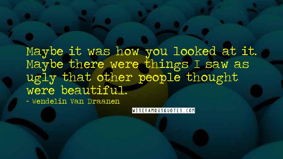 Wendelin Van Draanen Quotes: Maybe it was how you looked at it. Maybe there were things I saw as ugly that other people thought were beautiful.