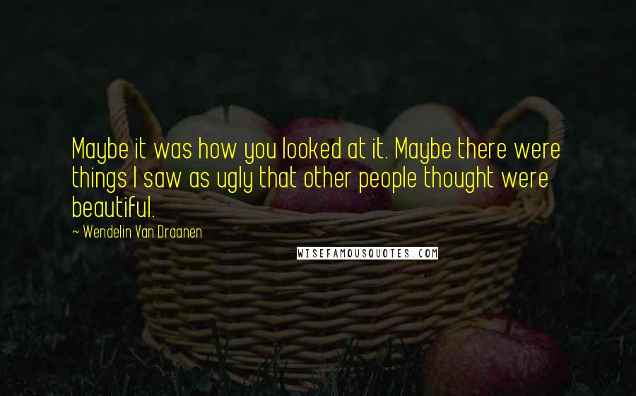 Wendelin Van Draanen Quotes: Maybe it was how you looked at it. Maybe there were things I saw as ugly that other people thought were beautiful.