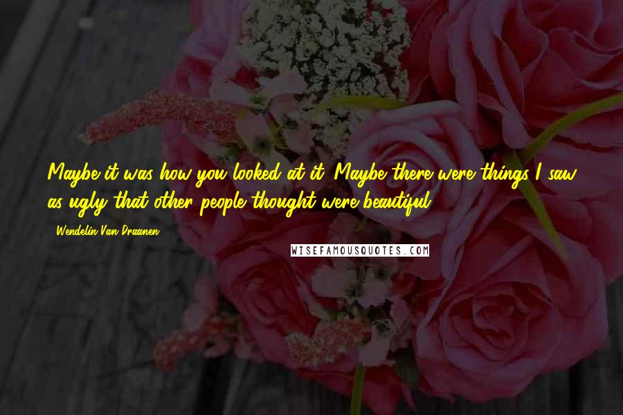 Wendelin Van Draanen Quotes: Maybe it was how you looked at it. Maybe there were things I saw as ugly that other people thought were beautiful.