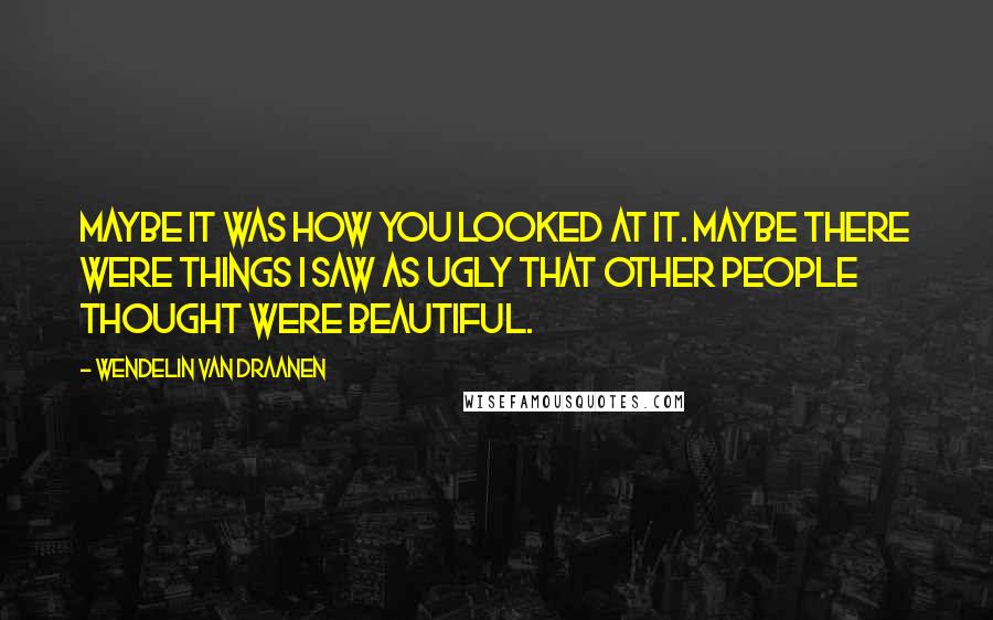 Wendelin Van Draanen Quotes: Maybe it was how you looked at it. Maybe there were things I saw as ugly that other people thought were beautiful.