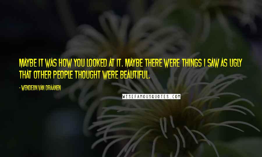 Wendelin Van Draanen Quotes: Maybe it was how you looked at it. Maybe there were things I saw as ugly that other people thought were beautiful.