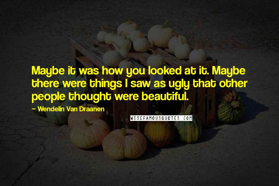 Wendelin Van Draanen Quotes: Maybe it was how you looked at it. Maybe there were things I saw as ugly that other people thought were beautiful.