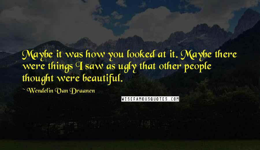 Wendelin Van Draanen Quotes: Maybe it was how you looked at it. Maybe there were things I saw as ugly that other people thought were beautiful.