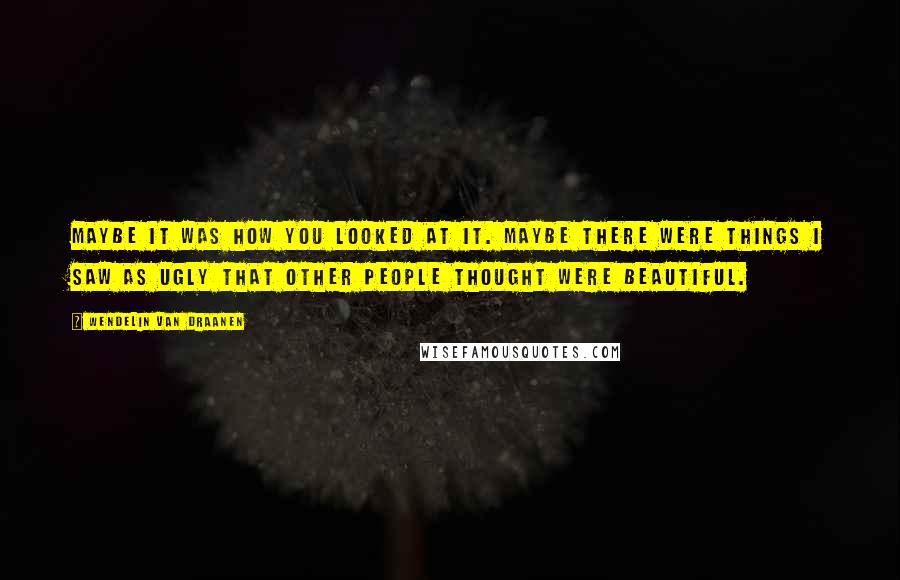 Wendelin Van Draanen Quotes: Maybe it was how you looked at it. Maybe there were things I saw as ugly that other people thought were beautiful.