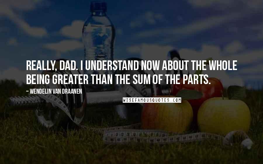 Wendelin Van Draanen Quotes: Really, Dad. I understand now about the whole being greater than the sum of the parts.