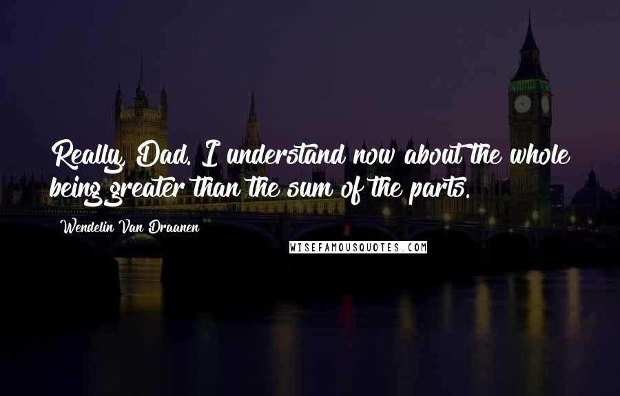 Wendelin Van Draanen Quotes: Really, Dad. I understand now about the whole being greater than the sum of the parts.