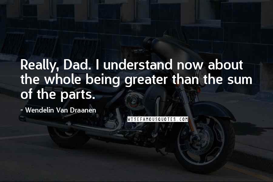 Wendelin Van Draanen Quotes: Really, Dad. I understand now about the whole being greater than the sum of the parts.