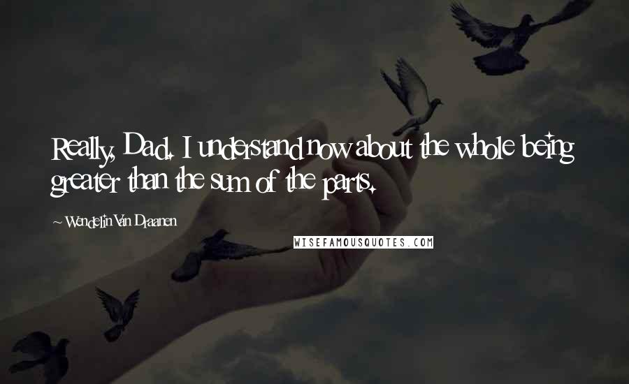 Wendelin Van Draanen Quotes: Really, Dad. I understand now about the whole being greater than the sum of the parts.