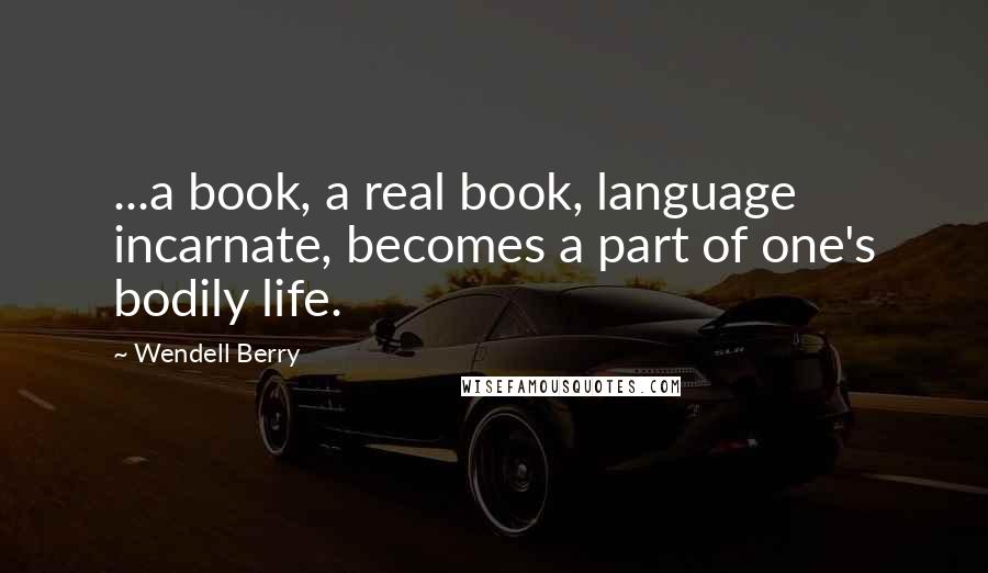 Wendell Berry Quotes: ...a book, a real book, language incarnate, becomes a part of one's bodily life.