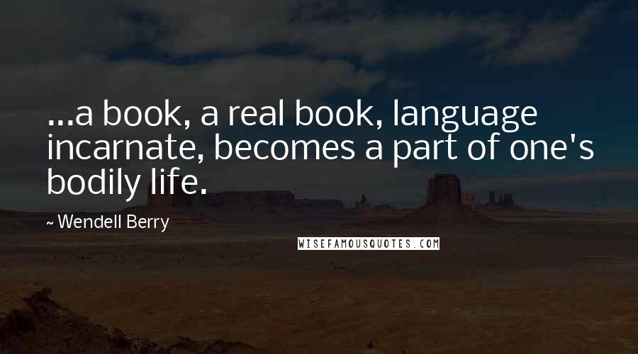 Wendell Berry Quotes: ...a book, a real book, language incarnate, becomes a part of one's bodily life.