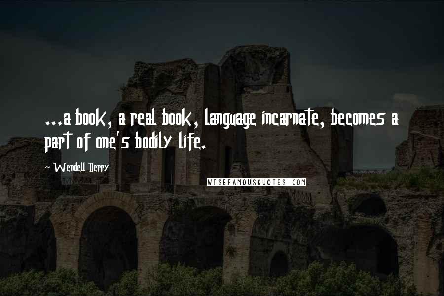 Wendell Berry Quotes: ...a book, a real book, language incarnate, becomes a part of one's bodily life.