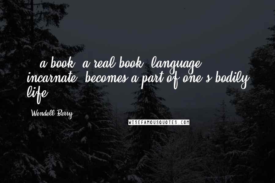 Wendell Berry Quotes: ...a book, a real book, language incarnate, becomes a part of one's bodily life.