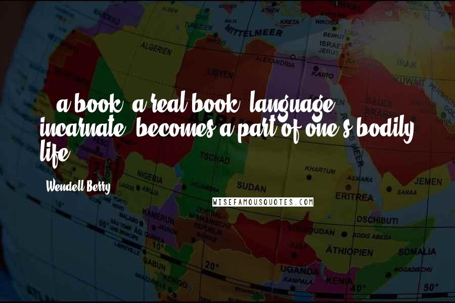 Wendell Berry Quotes: ...a book, a real book, language incarnate, becomes a part of one's bodily life.