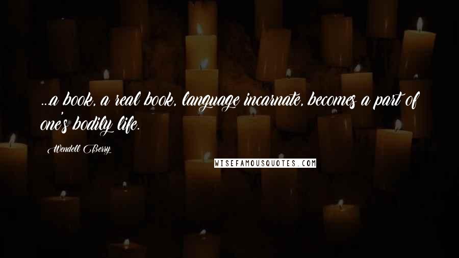 Wendell Berry Quotes: ...a book, a real book, language incarnate, becomes a part of one's bodily life.