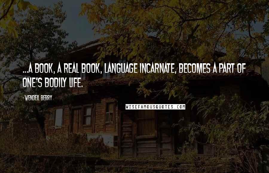 Wendell Berry Quotes: ...a book, a real book, language incarnate, becomes a part of one's bodily life.