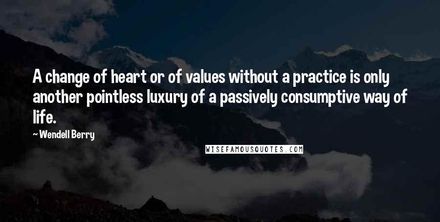 Wendell Berry Quotes: A change of heart or of values without a practice is only another pointless luxury of a passively consumptive way of life.