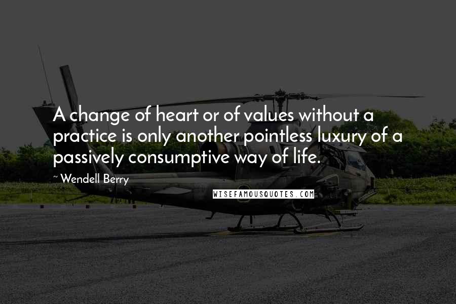 Wendell Berry Quotes: A change of heart or of values without a practice is only another pointless luxury of a passively consumptive way of life.