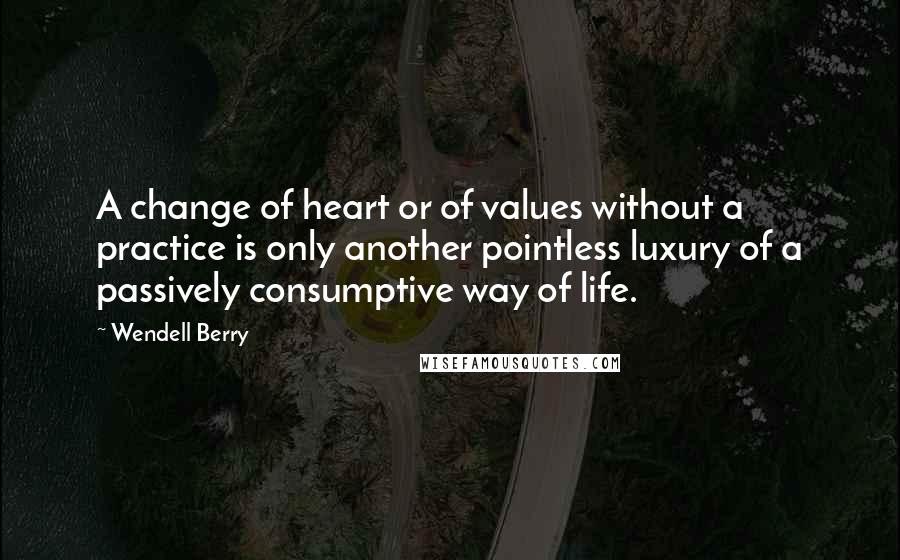 Wendell Berry Quotes: A change of heart or of values without a practice is only another pointless luxury of a passively consumptive way of life.
