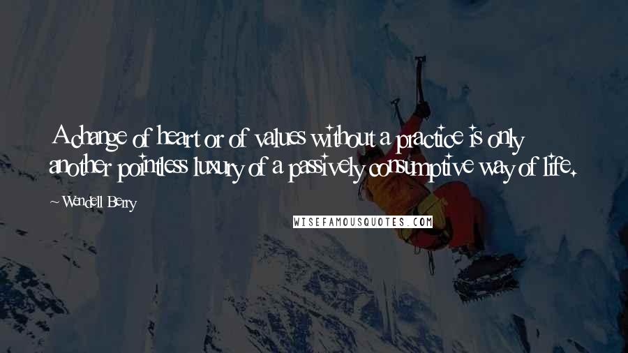 Wendell Berry Quotes: A change of heart or of values without a practice is only another pointless luxury of a passively consumptive way of life.