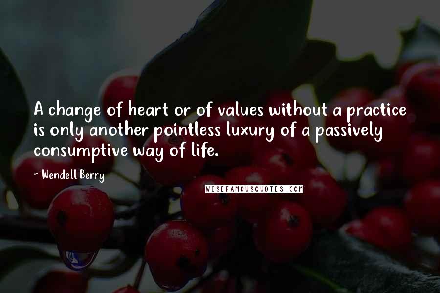 Wendell Berry Quotes: A change of heart or of values without a practice is only another pointless luxury of a passively consumptive way of life.
