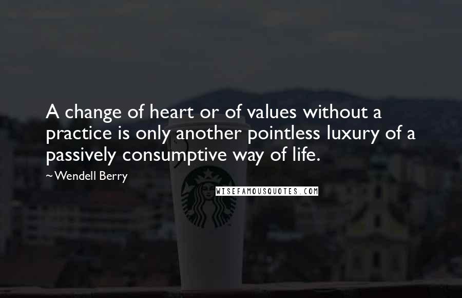 Wendell Berry Quotes: A change of heart or of values without a practice is only another pointless luxury of a passively consumptive way of life.