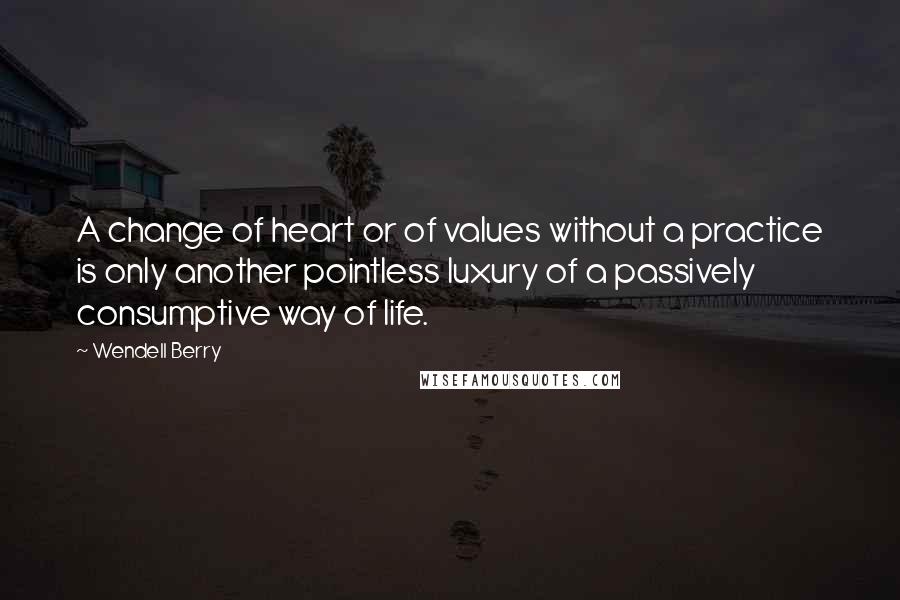 Wendell Berry Quotes: A change of heart or of values without a practice is only another pointless luxury of a passively consumptive way of life.