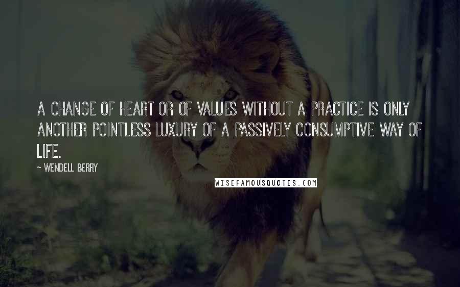 Wendell Berry Quotes: A change of heart or of values without a practice is only another pointless luxury of a passively consumptive way of life.