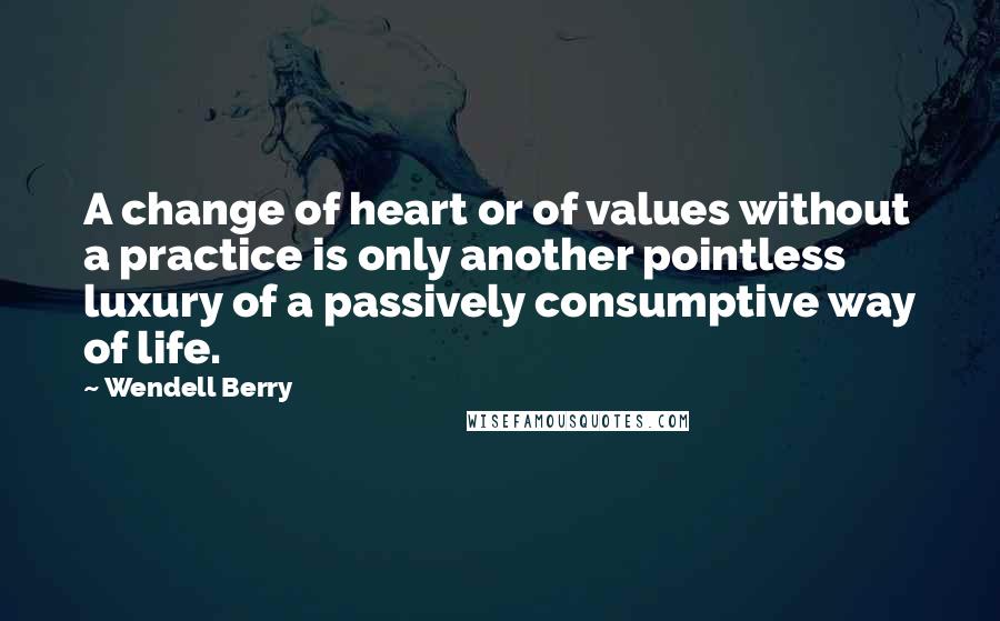 Wendell Berry Quotes: A change of heart or of values without a practice is only another pointless luxury of a passively consumptive way of life.