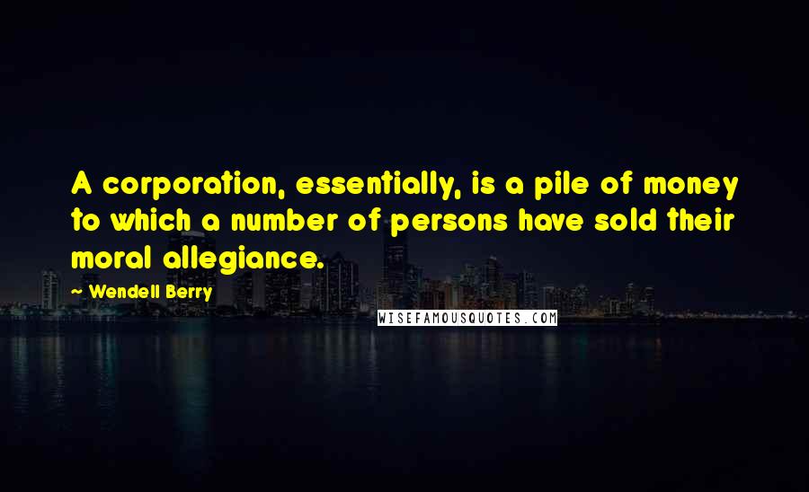 Wendell Berry Quotes: A corporation, essentially, is a pile of money to which a number of persons have sold their moral allegiance.