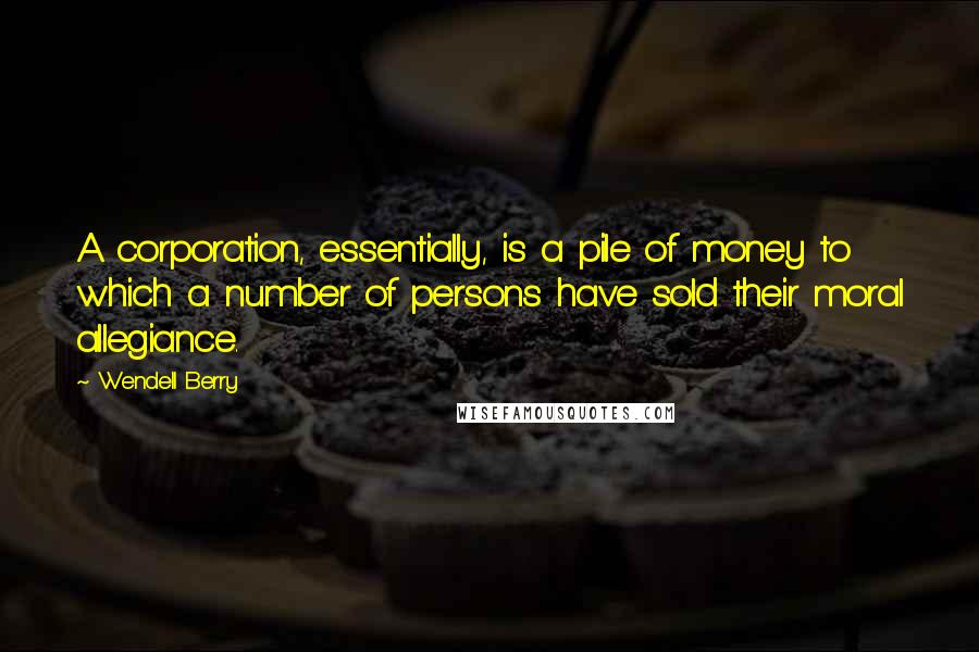 Wendell Berry Quotes: A corporation, essentially, is a pile of money to which a number of persons have sold their moral allegiance.