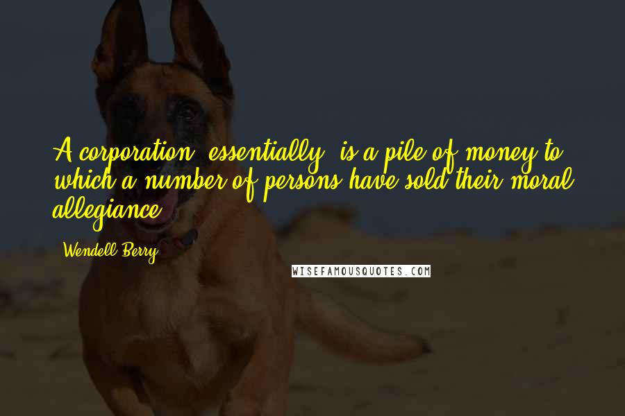 Wendell Berry Quotes: A corporation, essentially, is a pile of money to which a number of persons have sold their moral allegiance.
