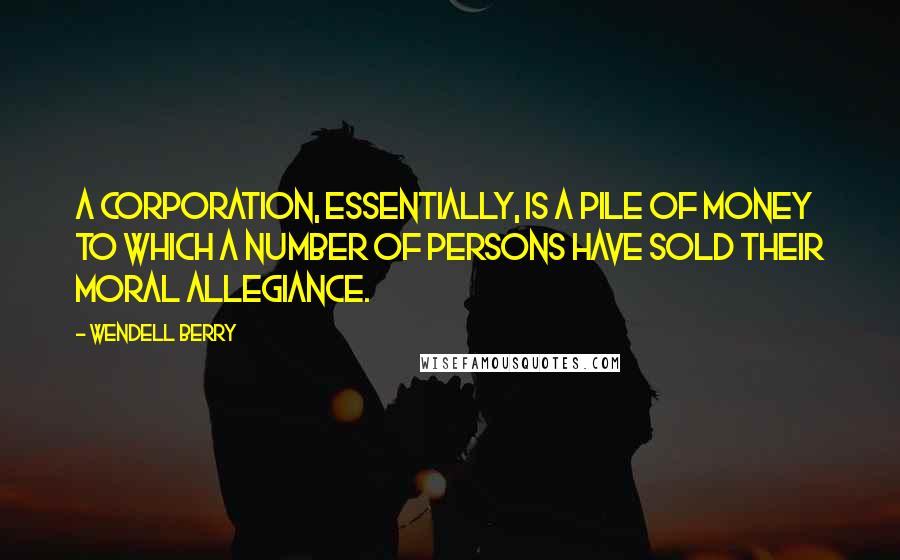 Wendell Berry Quotes: A corporation, essentially, is a pile of money to which a number of persons have sold their moral allegiance.