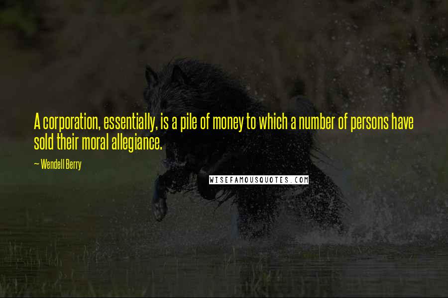 Wendell Berry Quotes: A corporation, essentially, is a pile of money to which a number of persons have sold their moral allegiance.