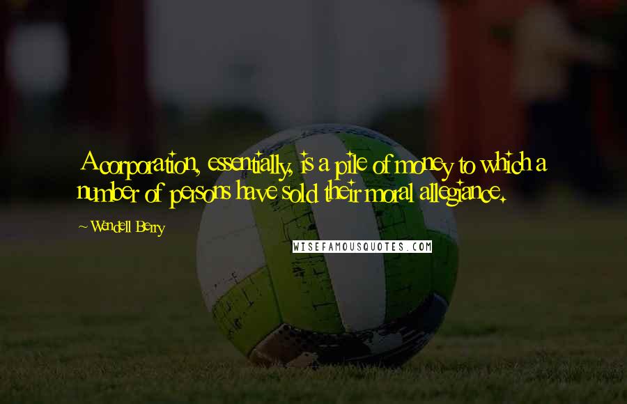 Wendell Berry Quotes: A corporation, essentially, is a pile of money to which a number of persons have sold their moral allegiance.