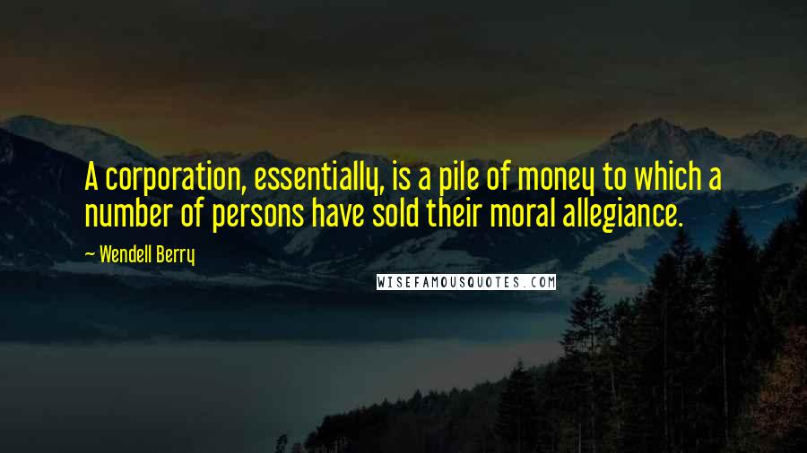 Wendell Berry Quotes: A corporation, essentially, is a pile of money to which a number of persons have sold their moral allegiance.