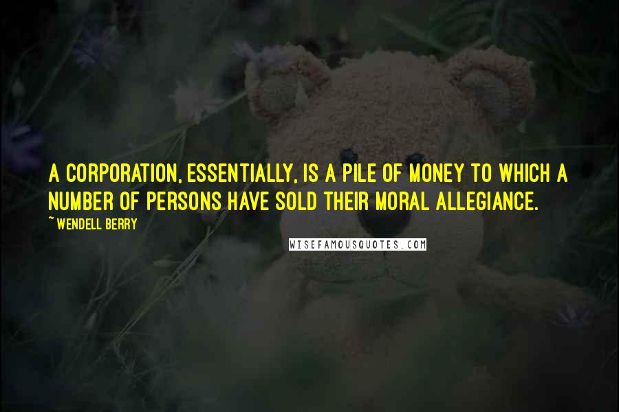 Wendell Berry Quotes: A corporation, essentially, is a pile of money to which a number of persons have sold their moral allegiance.