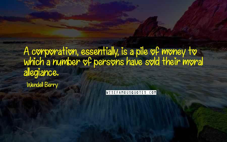 Wendell Berry Quotes: A corporation, essentially, is a pile of money to which a number of persons have sold their moral allegiance.