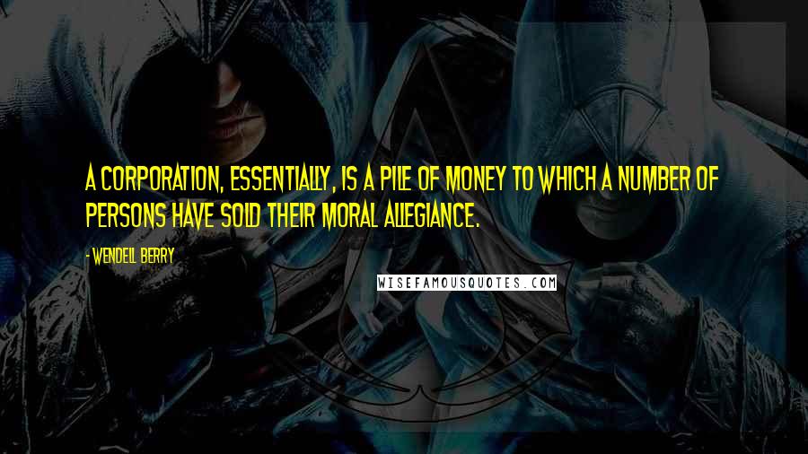 Wendell Berry Quotes: A corporation, essentially, is a pile of money to which a number of persons have sold their moral allegiance.