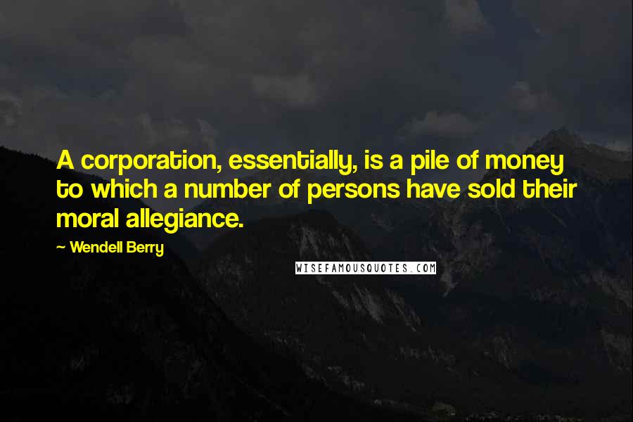 Wendell Berry Quotes: A corporation, essentially, is a pile of money to which a number of persons have sold their moral allegiance.