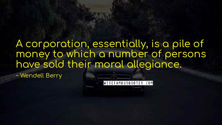 Wendell Berry Quotes: A corporation, essentially, is a pile of money to which a number of persons have sold their moral allegiance.